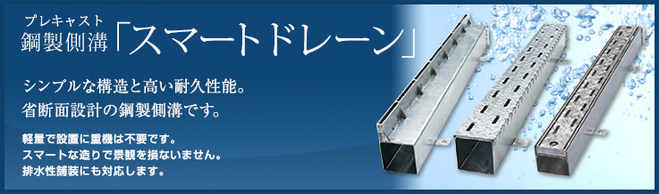 鋼製側溝(プレキャスト)「スマートドレーン」 シンプルな構造と高い耐久性能。省断面設計の鋼製側溝です。軽量で設置に重機は不要です。スマートな造りで景観を損ないません。排水性舗装にも対応します。