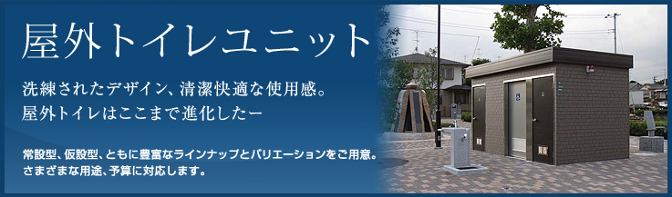 洗練されたデザイン、清潔快適な使用感。屋外トイレはここまで進化した － 常設型、仮設型、ともに豊富なラインナップとバリエーションをご用意。さまざまな用途、予算に対応します。