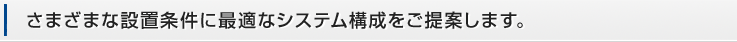 さまざまな設置条件に最適なシステム構成をご提案します。